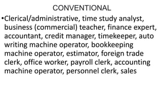 CONVENTIONAL
•Clerical/administrative, time study analyst,
business (commercial) teacher, finance expert,
accountant, credit manager, timekeeper, auto
writing machine operator, bookkeeping
machine operator, estimator, foreign trade
clerk, office worker, payroll clerk, accounting
machine operator, personnel clerk, sales
 