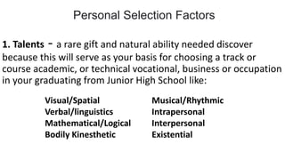 1. Talents - a rare gift and natural ability needed discover
because this will serve as your basis for choosing a track or
course academic, or technical vocational, business or occupation
in your graduating from Junior High School like:
Visual/Spatial Musical/Rhythmic
Verbal/linguistics Intrapersonal
Mathematical/Logical Interpersonal
Bodily Kinesthetic Existential
Personal Selection Factors
 