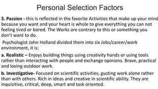 Personal Selection Factors
3. Passion - this is reflected in the favorite Activities that make up your mind
because you want and your heart is whole to give everything you can not
feeling tired or bored. The Works are contrary to this or something you
don't want to do.
Psychologist John Holland divided them into six Jobs/career/work
environment, it is:
a. Realistic – Enjoys building things using creativity hands or using tools
rather than interacting with people and exchange opinions. Brave, practical
and loving outdoor work.
b. Investigative- Focused on scientific activities, gusting work alone rather
than with others. Rich in ideas and creative in scientific ability. They are
inquisitive, critical, deep, smart and task oriented.
 