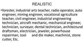 REALISTIC
•forester, industrial arts teacher, radio operator, auto
engineer, mining engineer, vocational agriculture
teacher, civil engineer, industrial engineering
technician, aircraft mechanic, mechanical engineer,
technician, surveyor, dental technician, architectural
draftsman, electrician, jeweler, powerhouse
repairman, tool and die maker, machinist, stone
cutter, Etc.
 
