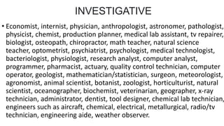 INVESTIGATIVE
• Economist, internist, physician, anthropologist, astronomer, pathologist,
physicist, chemist, production planner, medical lab assistant, tv repairer,
biologist, osteopath, chiropractor, math teacher, natural science
teacher, optometrist, psychiatrist, psychologist, medical technologist,
bacteriologist, physiologist, research analyst, computer analyst,
programmer, pharmacist, actuary, quality control technician, computer
operator, geologist, mathematician/statistician, surgeon, meteorologist,
agronomist, animal scientist, botanist, zoologist, horticulturist, natural
scientist, oceanographer, biochemist, veterinarian, geographer, x-ray
technician, administrator, dentist, tool designer, chemical lab technician,
engineers such as aircraft, chemical, electrical, metallurgical, radio/tv
technician, engineering aide, weather observer.
 