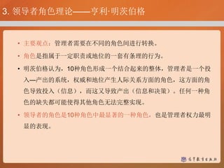 3. 领导者角色理论——亨利·明茨伯格
• 主要观点：管理者需要在不同的角色间进行转换。
• 角色是指属于一定职责或地位的一套有条理的行为。
• 明茨伯格认为，10种角色形成一个结合起来的整体，管理者是一个投
入—产出的系统，权威和地位产生人际关系方面的角色，这方面的角
色导致投入（信息），而这又导致产出（信息和决策）。任何一种角
色的缺失都可能使得其他角色无法完整实现。
• 领导者的角色是10种角色中最显著的一种角色，也是管理者权力最明
显的表现。
 
