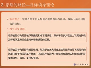 2. 豪斯的路径—目标领导理论
• 基本观点：领导者的工作是提供必要的帮助与指导，激励下属达到他
们的目标。
• 两个重要命题：
领导者的行为是否被下属接受和令下属满意，取决于在多大程度上下属将其视
为即时满足来源或是将来带来满足的工具。
领导者的行为是否有激励作用，取决于在多大程度上这种行为使得下属需求的
满足依赖于有效的工作绩效，以及这种行为为下属取得有效的工作绩效提供必
要的辅导、指导、支持和奖励。
 