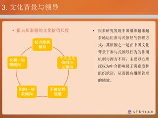 • 霍夫斯泰德的文化价值尺度
权力距离
倾向
个人主义
-集体主
义倾向
不确定性
规避
阳刚－娇
柔倾向
长期－短
期倾向
• 很多研究发现中国组织越来越
多地运用参与式领导的管理方
式，其原因之一是在中国文化
背景下参与式领导行为的作用
机制与西方不同，主要以心理
授权为中介影响员工满意度和
组织承诺，从而提高组织管理
的绩效。
3. 文化背景与领导
 