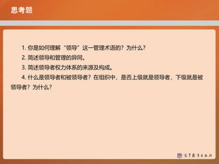 思考题
1. 你是如何理解“领导”这一管理术语的？为什么？
2. 简述领导和管理的异同。
3. 简述领导者权力体系的来源及构成。
4. 什么是领导者和被领导者？在组织中，是否上级就是领导者，下级就是被
领导者？为什么？
 