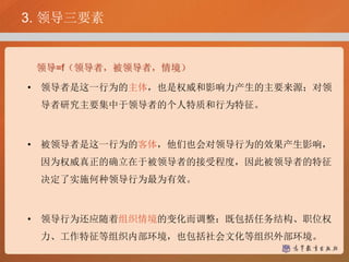 3. 领导三要素
领导=f（领导者，被领导者，情境）
• 领导者是这一行为的主体，也是权威和影响力产生的主要来源；对领
导者研究主要集中于领导者的个人特质和行为特征。
• 被领导者是这一行为的客体，他们也会对领导行为的效果产生影响，
因为权威真正的确立在于被领导者的接受程度，因此被领导者的特征
决定了实施何种领导行为最为有效。
• 领导行为还应随着组织情境的变化而调整：既包括任务结构、职位权
力、工作特征等组织内部环境，也包括社会文化等组织外部环境。
 