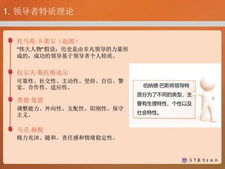 1. 领导者特质理论
托马斯·卡莱尔（起源）
“伟大人物”假设；历史是由非凡领导的力量形
成的，成功的领导基于领导者个人特质。
拉尔夫·斯托格迪尔
可靠性、社交性、主动性、坚持、自信、警
觉、合作性、适应性。
查德·曼恩
调整能力、外向性、支配性、阳刚性、保守
主义。
马克·赫根
精力充沛、随和、责任感和情绪稳定性。
伯纳德·巴斯将领导特
质分为了不同的类型，主
要有生理特性、个性以及
社会特性。
 