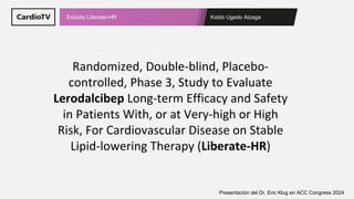 Koldo Ugedo Alzaga
Estudio Liberate-HR
Presentación del Dr. Eric Klug en ACC Congress 2024
Randomized, Double-blind, Placebo-
controlled, Phase 3, Study to Evaluate
Lerodalcibep Long-term Efficacy and Safety
in Patients With, or at Very-high or High
Risk, For Cardiovascular Disease on Stable
Lipid-lowering Therapy (Liberate-HR)
 