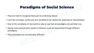 Paradigms of Social Science
• They are hard to recognize because its underlying nature.
• Limit the concepts, constructs and variables to be measured, observed or interpretated.
• Due to the complexity of real world is wise to say that all paradigms are partially true.
• Ideally, every phenomena, event or behavior must be researched through different
paradigms.
• They processes are considerably different.
 