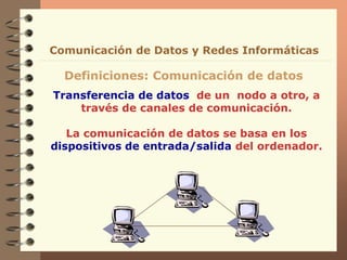 Transferencia de datos de un nodo a otro, a
través de canales de comunicación.
La comunicación de datos se basa en los
dispositivos de entrada/salida del ordenador.
Definiciones: Comunicación de datos
Comunicación de Datos y Redes Informáticas
 