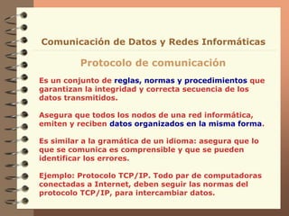 Es un conjunto de reglas, normas y procedimientos que
garantizan la integridad y correcta secuencia de los
datos transmitidos.
Asegura que todos los nodos de una red informática,
emiten y reciben datos organizados en la misma forma.
Es similar a la gramática de un idioma: asegura que lo
que se comunica es comprensible y que se pueden
identificar los errores.
Ejemplo: Protocolo TCP/IP. Todo par de computadoras
conectadas a Internet, deben seguir las normas del
protocolo TCP/IP, para intercambiar datos.
Protocolo de comunicación
Comunicación de Datos y Redes Informáticas
 