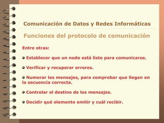 Entre otras:
Establecer que un nodo está listo para comunicarse.
Verificar y recuperar errores.
Numerar los mensajes, para comprobar que llegan en
la secuencia correcta.
Controlar el destino de los mensajes.
Decidir qué elemento emitir y cuál recibir.
Funciones del protocolo de comunicación
Comunicación de Datos y Redes Informáticas
 