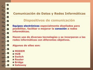 Equipos electrónicos especialmente diseñados para
posibilitar, facilitar o mejorar la conexión a redes
informáticas.
Hacen uso de diversas tecnologías y se incorporan a las
redes informáticas con diferentes objetivos.
Algunos de ellos son:
MODEM
HUB
Switch
Router
Bridge
Gateway
Dispositivos de comunicación
Comunicación de Datos y Redes Informáticas
 