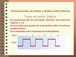 Se caracteriza por ser una señal discreta: solo toma los
valores 1 y 0.
Es una señal que puede ser transmitida sólo a través de
medios físicos.
Es la utilizada entre sistemas de ordenadores.
Tipos de señal: Digital
Señal
Datos 1 0 1 0 1 0
Comunicación de Datos y Redes Informáticas
 