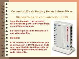 También llamado concentrador,
está diseñado para la interconexión
de múltiples equipos.
Su tecnología permite transmitir a
una velocidad fija.
Ejemplo:
Si se conectan 10 ordenadores que
se comunican a 10 Mbps, a un HUB
con capacidad de 10 Mbps, sólo un
ordenador podrá comunicarse en
cada momento.
Dispositivos de comunicación: HUB
Comunicación de Datos y Redes Informáticas
 