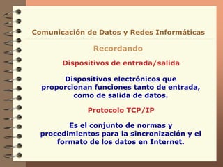 Dispositivos de entrada/salida
Recordando
Comunicación de Datos y Redes Informáticas
Dispositivos electrónicos que
proporcionan funciones tanto de entrada,
como de salida de datos.
Protocolo TCP/IP
Es el conjunto de normas y
procedimientos para la sincronización y el
formato de los datos en Internet.
 