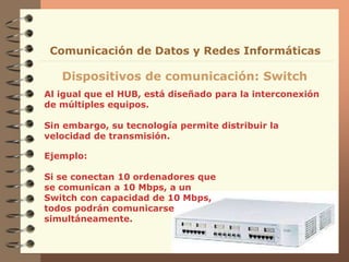 Al igual que el HUB, está diseñado para la interconexión
de múltiples equipos.
Sin embargo, su tecnología permite distribuir la
velocidad de transmisión.
Dispositivos de comunicación: Switch
Comunicación de Datos y Redes Informáticas
Ejemplo:
Si se conectan 10 ordenadores que
se comunican a 10 Mbps, a un
Switch con capacidad de 10 Mbps,
todos podrán comunicarse
simultáneamente.
 