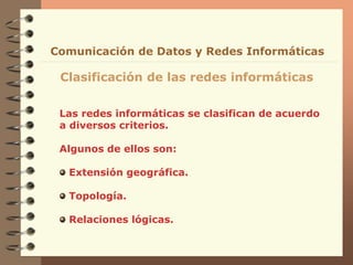 Las redes informáticas se clasifican de acuerdo
a diversos criterios.
Algunos de ellos son:
Extensión geográfica.
Topología.
Relaciones lógicas.
Clasificación de las redes informáticas
Comunicación de Datos y Redes Informáticas
 