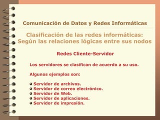 Redes Cliente-Servidor
Clasificación de las redes informáticas:
Según las relaciones lógicas entre sus nodos
Comunicación de Datos y Redes Informáticas
Los servidores se clasifican de acuerdo a su uso.
Algunos ejemplos son:
Servidor de archivos.
Servidor de correo electrónico.
Servidor de Web.
Servidor de aplicaciones.
Servidor de impresión.
 