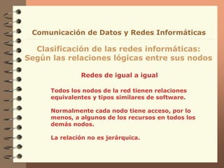 Redes de igual a igual
Clasificación de las redes informáticas:
Según las relaciones lógicas entre sus nodos
Comunicación de Datos y Redes Informáticas
Todos los nodos de la red tienen relaciones
equivalentes y tipos similares de software.
Normalmente cada nodo tiene acceso, por lo
menos, a algunos de los recursos en todos los
demás nodos.
La relación no es jerárquica.
 