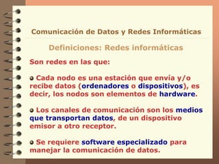 Son redes en las que:
Cada nodo es una estación que envía y/o
recibe datos (ordenadores o dispositivos), es
decir, los nodos son elementos de hardware.
Los canales de comunicación son los medios
que transportan datos, de un dispositivo
emisor a otro receptor.
Se requiere software especializado para
manejar la comunicación de datos.
Definiciones: Redes informáticas
Comunicación de Datos y Redes Informáticas
 