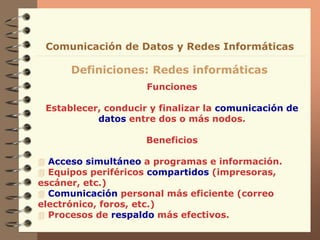 Funciones
Establecer, conducir y finalizar la comunicación de
datos entre dos o más nodos.
Beneficios
 Acceso simultáneo a programas e información.
 Equipos periféricos compartidos (impresoras,
escáner, etc.)
 Comunicación personal más eficiente (correo
electrónico, foros, etc.)
 Procesos de respaldo más efectivos.
Definiciones: Redes informáticas
Comunicación de Datos y Redes Informáticas
 