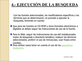 4.- EJECUCIÓN DE LA BUSQUEDA
Con las fuentes seleccionadas, los modificadores específicos y los
términos que se determinaron, se procede a ejecutar la
búsqueda, teniendo en cuenta:
Que para las fuentes en CD ROM y otros formatos electrónicos o
digitales se deben seguir las instrucciones de uso de la fuente.
Para la Web: seguir las instrucciones de uso del metabuscador,
motor de búsqueda o directorio temático; traducir los términos
seleccionados; preferir el uso de minúsculas; usar frases entre
comillas.
Para ambos casos tener en cuenta el uso de los operadores
booleanos.
(ZULMA M, 2009)
 