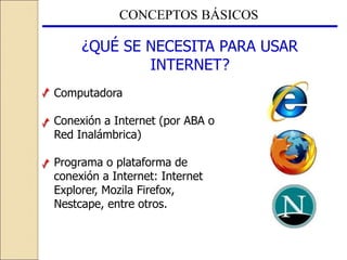CONCEPTOS BÁSICOS
¿QUÉ SE NECESITA PARA USAR
INTERNET?
Computadora
Conexión a Internet (por ABA o
Red Inalámbrica)
Programa o plataforma de
conexión a Internet: Internet
Explorer, Mozila Firefox,
Nestcape, entre otros.
 