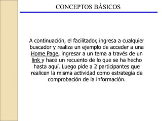 CONCEPTOS BÁSICOS
A continuación, el facilitador, ingresa a cualquier
buscador y realiza un ejemplo de acceder a una
Home Page, ingresar a un tema a través de un
link y hace un recuento de lo que se ha hecho
hasta aquí. Luego pide a 2 participantes que
realicen la misma actividad como estrategia de
comprobación de la información.
 