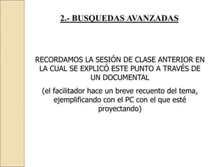 2.- BUSQUEDAS AVANZADAS
RECORDAMOS LA SESIÓN DE CLASE ANTERIOR EN
LA CUAL SE EXPLICÓ ESTE PUNTO A TRAVÉS DE
UN DOCUMENTAL
(el facilitador hace un breve recuento del tema,
ejemplificando con el PC con el que esté
proyectando)
 
