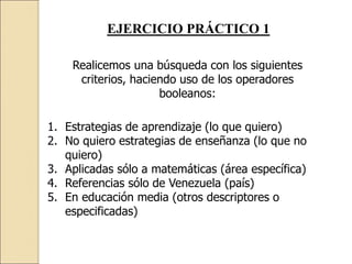 EJERCICIO PRÁCTICO 1
Realicemos una búsqueda con los siguientes
criterios, haciendo uso de los operadores
booleanos:
1. Estrategias de aprendizaje (lo que quiero)
2. No quiero estrategias de enseñanza (lo que no
quiero)
3. Aplicadas sólo a matemáticas (área específica)
4. Referencias sólo de Venezuela (país)
5. En educación media (otros descriptores o
especificadas)
 