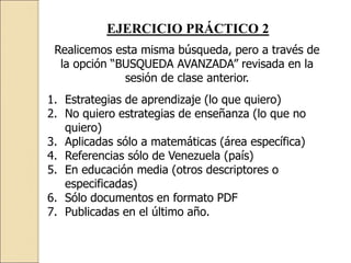 EJERCICIO PRÁCTICO 2
Realicemos esta misma búsqueda, pero a través de
la opción “BUSQUEDA AVANZADA” revisada en la
sesión de clase anterior.
1. Estrategias de aprendizaje (lo que quiero)
2. No quiero estrategias de enseñanza (lo que no
quiero)
3. Aplicadas sólo a matemáticas (área específica)
4. Referencias sólo de Venezuela (país)
5. En educación media (otros descriptores o
especificadas)
6. Sólo documentos en formato PDF
7. Publicadas en el último año.
 