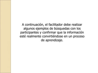 A continuación, el facilitador debe realizar
algunos ejemplos de búsquedas con los
participantes y confirmar que la información
esté realmente convirtiéndose en un proceso
de aprendizaje.
 