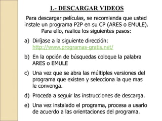 1.- DESCARGAR VIDEOS
Para descargar películas, se recomienda que usted
instale un programa P2P en su CP (ARES o EMULE).
Para ello, realice los siguientes pasos:
a) Diríjase a la siguiente dirección:
http://www.programas-gratis.net/
b) En la opción de búsquedas coloque la palabra
ARES o EMULE
c) Una vez que se abra las múltiples versiones del
programa que existen y selecciona la que mas
le convenga.
d) Proceda a seguir las instrucciones de descarga.
e) Una vez instalado el programa, procesa a usarlo
de acuerdo a las orientaciones del programa.
 