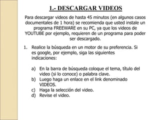 1.- DESCARGAR VIDEOS
Para descargar videos de hasta 45 minutos (en algunos casos
documentales de 1 hora) se recomienda que usted instale un
programa FREEWARE en su PC, ya que los videos de
YOUTUBE por ejemplo, requieren de un programa para poder
ser descargado.
1. Realice la búsqueda en un motor de su preferencia. Si
es google, por ejemplo, siga las siguientes
indicaciones:
a) En la barra de búsqueda coloque el tema, título del
video (si lo conoce) o palabra clave.
b) Luego haga un enlace en el link denominado
VIDEOS.
c) Haga la selección del video.
d) Revise el video.
 