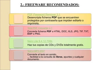 2.- FREEWARE RECOMENDADOS:
PDF Password Remover 3.1
Desencripta ficheros PDF que se encuentren
protegidos por contraseña que impiden editarlo o
imprimirlo.
Total PDF Converter 2.1
Convierte ficheros PDF a HTML, DOC, XLS, JPG, TIF, TXT,
BMP o PNG.
Nero Lite 9.4.12.708b
Haz tus copias de CDs y DVDs totalmente gratis.
Text a MP3 2007
Convierte el texto en sonido.
... facilidad a la consulta de libros, apuntes y cualquier
documento.
 