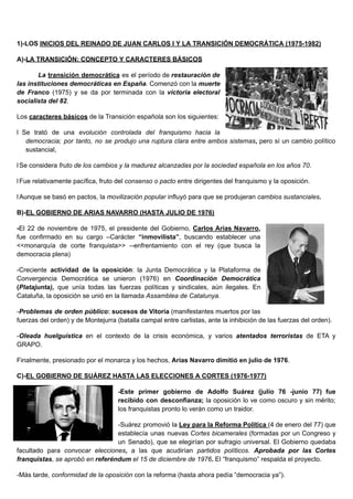 1)-LOS INICIOS DEL REINADO DE JUAN CARLOS I Y LA TRANSICIÓN DEMOCRÁTICA (1975-1982)
A)-LA TRANSICIÓN: CONCEPTO Y CARACTERES BÁSICOS
La transición democrática es el período de restauración de
las instituciones democráticas en España. Comenzó con la muerte
de Franco (1975) y se da por terminada con la victoria electoral
socialista del 82.
Los caracteres básicos de la Transición española son los siguientes:
l Se trató de una evolución controlada del franquismo hacia la
democracia; por tanto, no se produjo una ruptura clara entre ambos sistemas, pero sí un cambio político
sustancial,
l Se considera fruto de los cambios y la madurez alcanzadas por la sociedad española en los años 70.
l Fue relativamente pacífica, fruto del consenso o pacto entre dirigentes del franquismo y la oposición.
l Aunque se basó en pactos, la movilización popular influyó para que se produjeran cambios sustanciales.
B)-EL GOBIERNO DE ARIAS NAVARRO (HASTA JULIO DE 1976)
-El 22 de noviembre de 1975, el presidente del Gobierno, Carlos Arias Navarro,
fue confirmado en su cargo –Carácter “inmovilista”, buscando establecer una
<<monarquía de corte franquista>> --enfrentamiento con el rey (que busca la
democracia plena)
-Creciente actividad de la oposición: la Junta Democrática y la Plataforma de
Convergencia Democrática se unieron (1976) en Coordinación Democrática
(Platajunta), que unía todas las fuerzas políticas y sindicales, aún ilegales. En
Cataluña, la oposición se unió en la llamada Assamblea de Catalunya.
-Problemas de orden público: sucesos de Vitoria (manifestantes muertos por las
fuerzas del orden) y de Montejurra (batalla campal entre carlistas, ante la inhibición de las fuerzas del orden).
-Oleada huelguística en el contexto de la crisis económica, y varios atentados terroristas de ETA y
GRAPO.
Finalmente, presionado por el monarca y los hechos, Arias Navarro dimitió en julio de 1976.
C)-EL GOBIERNO DE SUÁREZ HASTA LAS ELECCIONES A CORTES (1976-1977)
-Este primer gobierno de Adolfo Suárez (julio 76 -junio 77) fue
recibido con desconfianza; la oposición lo ve como oscuro y sin mérito;
los franquistas pronto lo verán como un traidor.
-Suárez promovió la Ley para la Reforma Política (4 de enero del 77) que
establecía unas nuevas Cortes bicamerales (formadas por un Congreso y
un Senado), que se elegirían por sufragio universal. El Gobierno quedaba
facultado para convocar elecciones, a las que acudirían partidos políticos. Aprobada por las Cortes
franquistas, se aprobó en referéndum el 15 de diciembre de 1976. El “franquismo” respalda el proyecto.
-Más tarde, conformidad de la oposición con la reforma (hasta ahora pedía “democracia ya”).
 