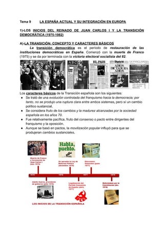 Tema 9 LA ESPAÑA ACTUAL Y SU INTEGRACIÓN EN EUROPA
1)-LOS INICIOS DEL REINADO DE JUAN CARLOS I Y LA TRANSICIÓN
DEMOCRÁTICA (1975-1982)
A)-LA TRANSICIÓN: CONCEPTO Y CARACTERES BÁSICOS
La transición democrática es el período de restauración de las
instituciones democráticas en España. Comenzó con la muerte de Franco
(1975) y se da por terminada con la victoria electoral socialista del 82.
Los caracteres básicos de la Transición española son los siguientes:
● Se trató de una evolución controlada del franquismo hacia la democracia; por
tanto, no se produjo una ruptura clara entre ambos sistemas, pero sí un cambio
político sustancial,
● Se considera fruto de los cambios y la madurez alcanzadas por la sociedad
española en los años 70.
● Fue relativamente pacífica, fruto del consenso o pacto entre dirigentes del
franquismo y la oposición.
● Aunque se basó en pactos, la movilización popular influyó para que se
produjeran cambios sustanciales.
 