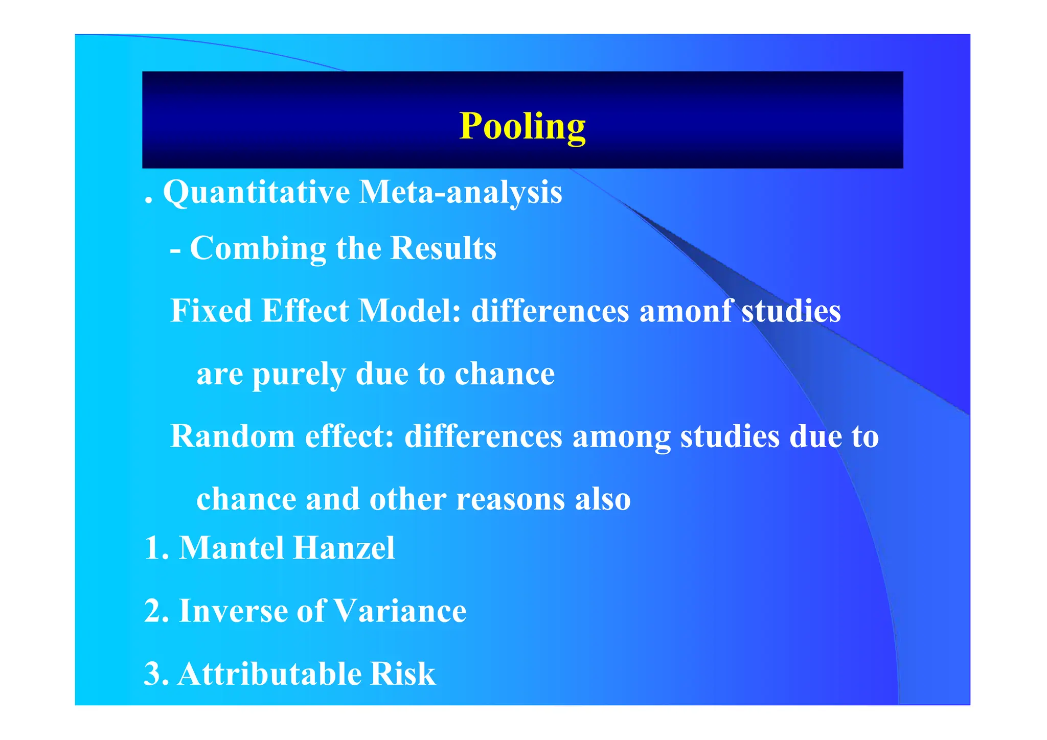 . Quantitative Meta-analysis
- Combing the Results
Fixed Effect Model: differences amonf studies
are purely due to chance
Random effect: differences among studies due to
chance and other reasons also
1. Mantel Hanzel
2. Inverse of Variance
3. Attributable Risk
Pooling
 