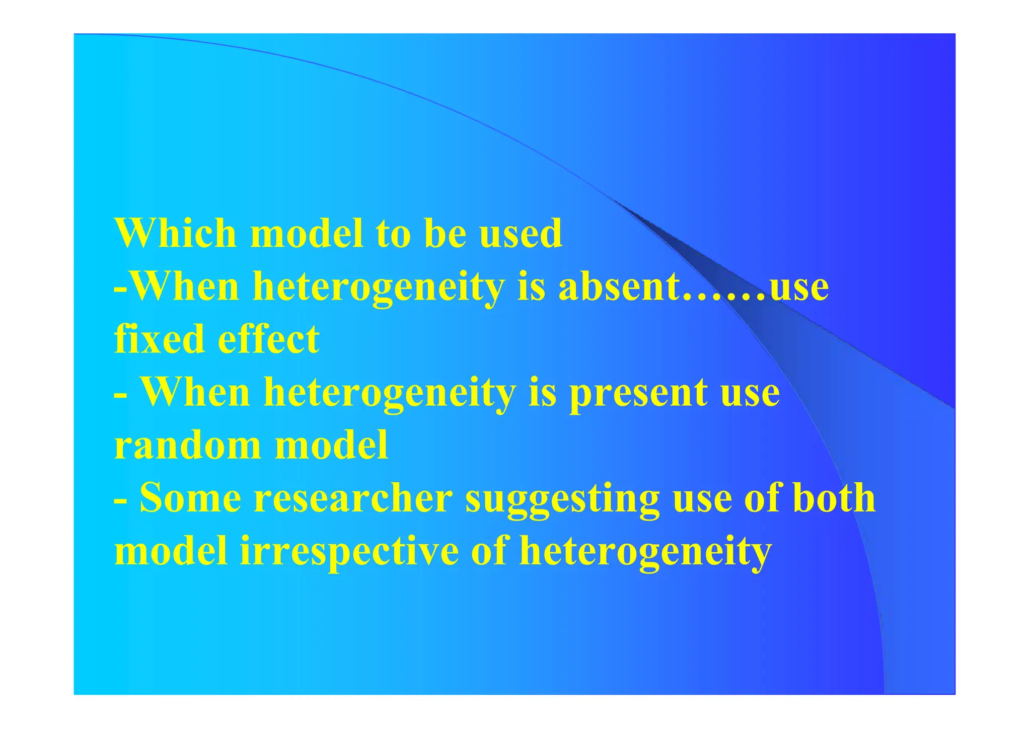 Which model to be used
-When heterogeneity is absent……use
fixed effect
- When heterogeneity is present use
random model
- Some researcher suggesting use of both
model irrespective of heterogeneity
 