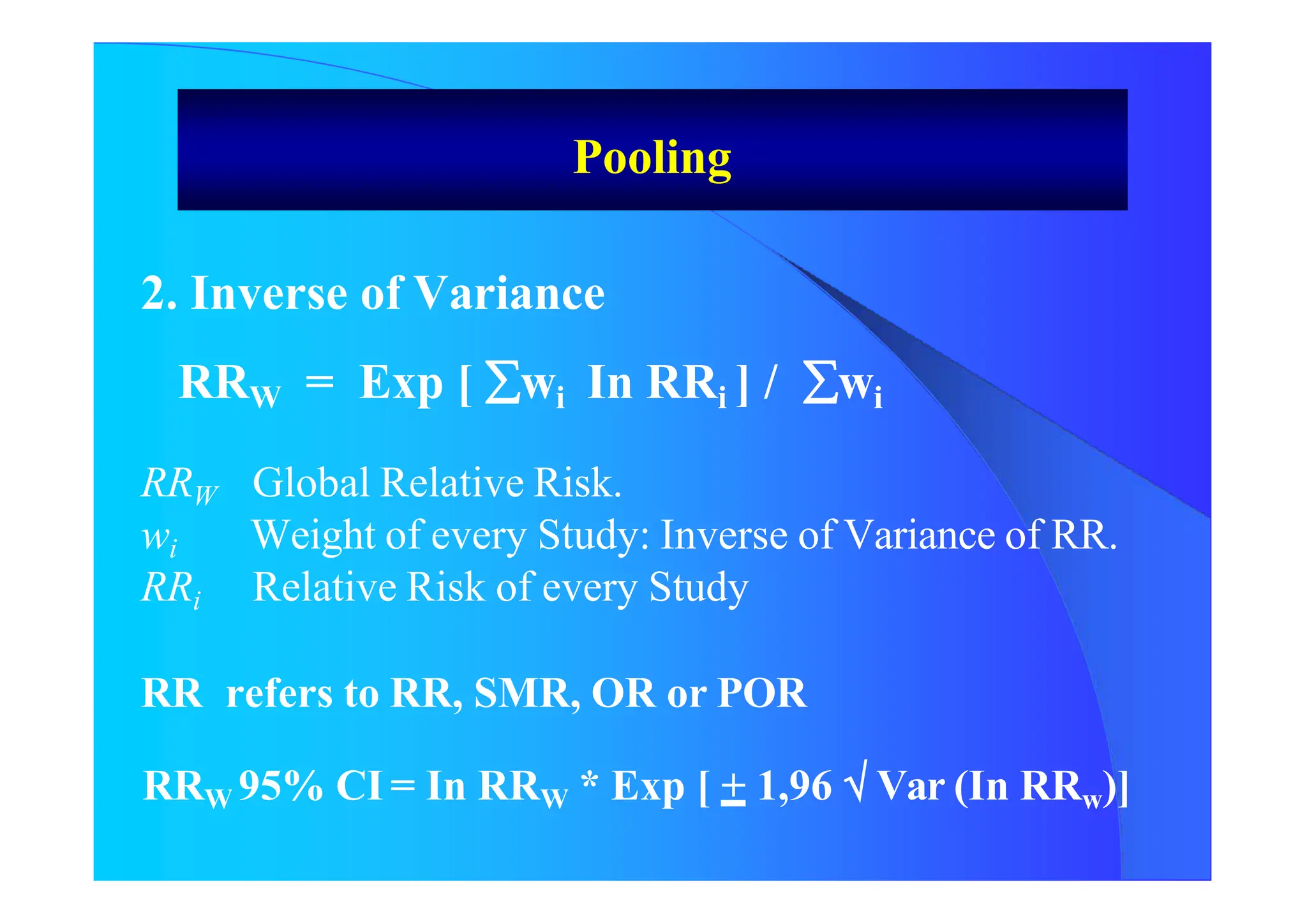 Pooling
2. Inverse of Variance
RRW = Exp [ wi In RRi ] / wi
RRW Global Relative Risk.
wi Weight of every Study: Inverse of Variance of RR.
RRi Relative Risk of every Study
RR refers to RR, SMR, OR or POR
RRW 95% CI = In RRW * Exp [ + 1,96  Var (In RRw)]
 