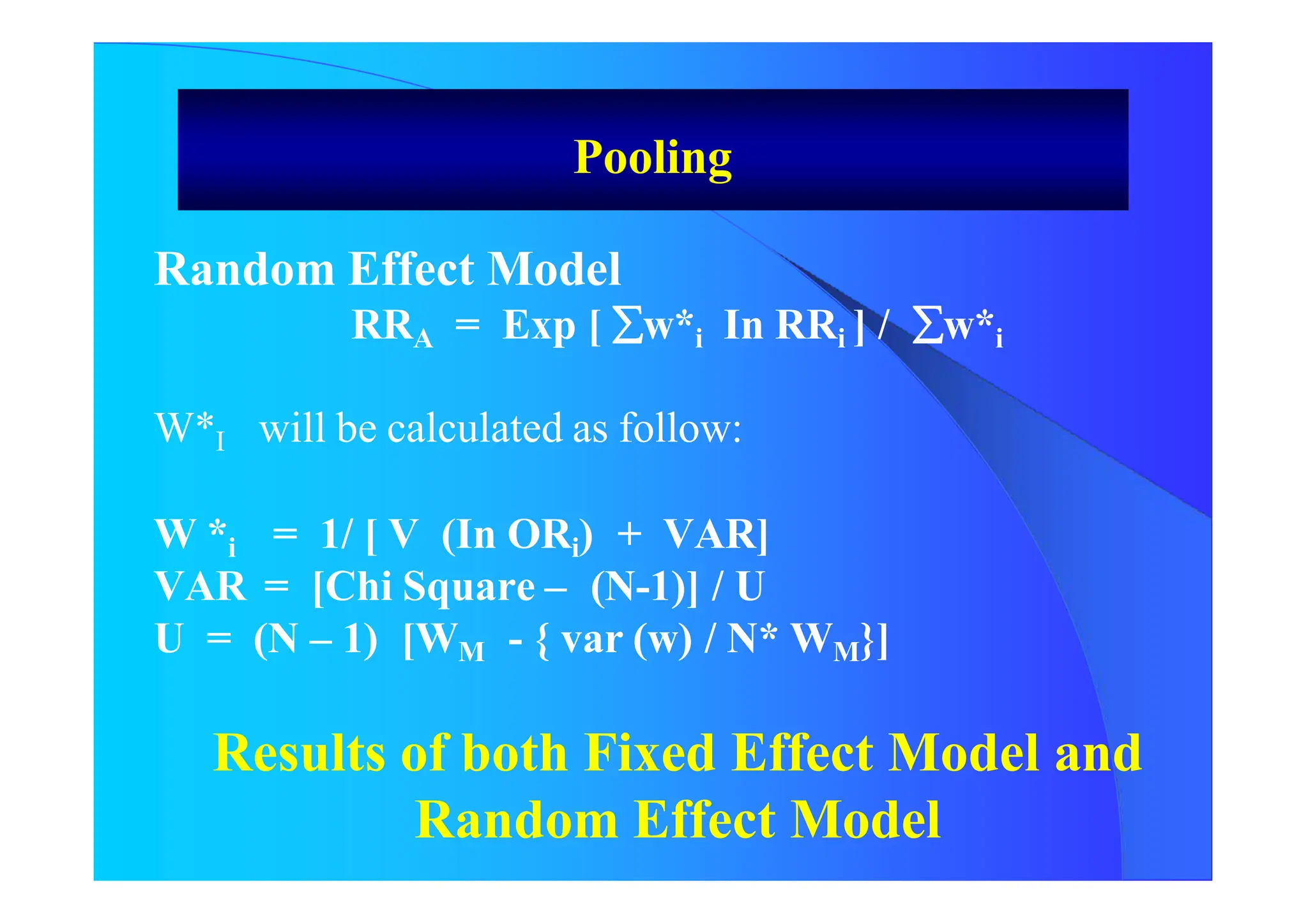 Random Effect Model
RRA = Exp [ w*i In RRi ] / w*i
W*I will be calculated as follow:
W *i = 1/ [ V (In ORi) + VAR]
VAR = [Chi Square – (N-1)] / U
U = (N – 1) [WM - { var (w) / N* WM}]
Results of both Fixed Effect Model and
Random Effect Model
Pooling
 