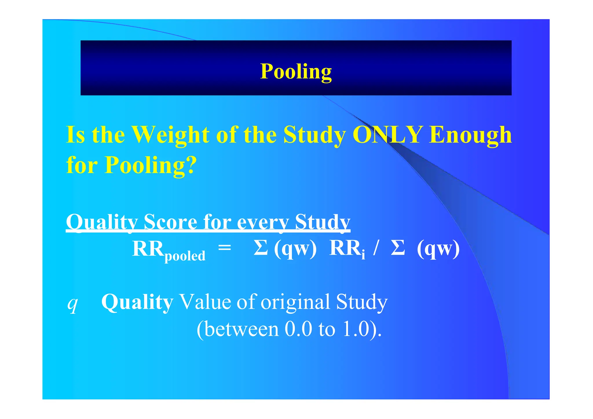 Is the Weight of the Study ONLY Enough
for Pooling?
Quality Score for every Study
RRpooled = Σ (qw) RRi / Σ (qw)
q Quality Value of original Study
(between 0.0 to 1.0).
Pooling
 