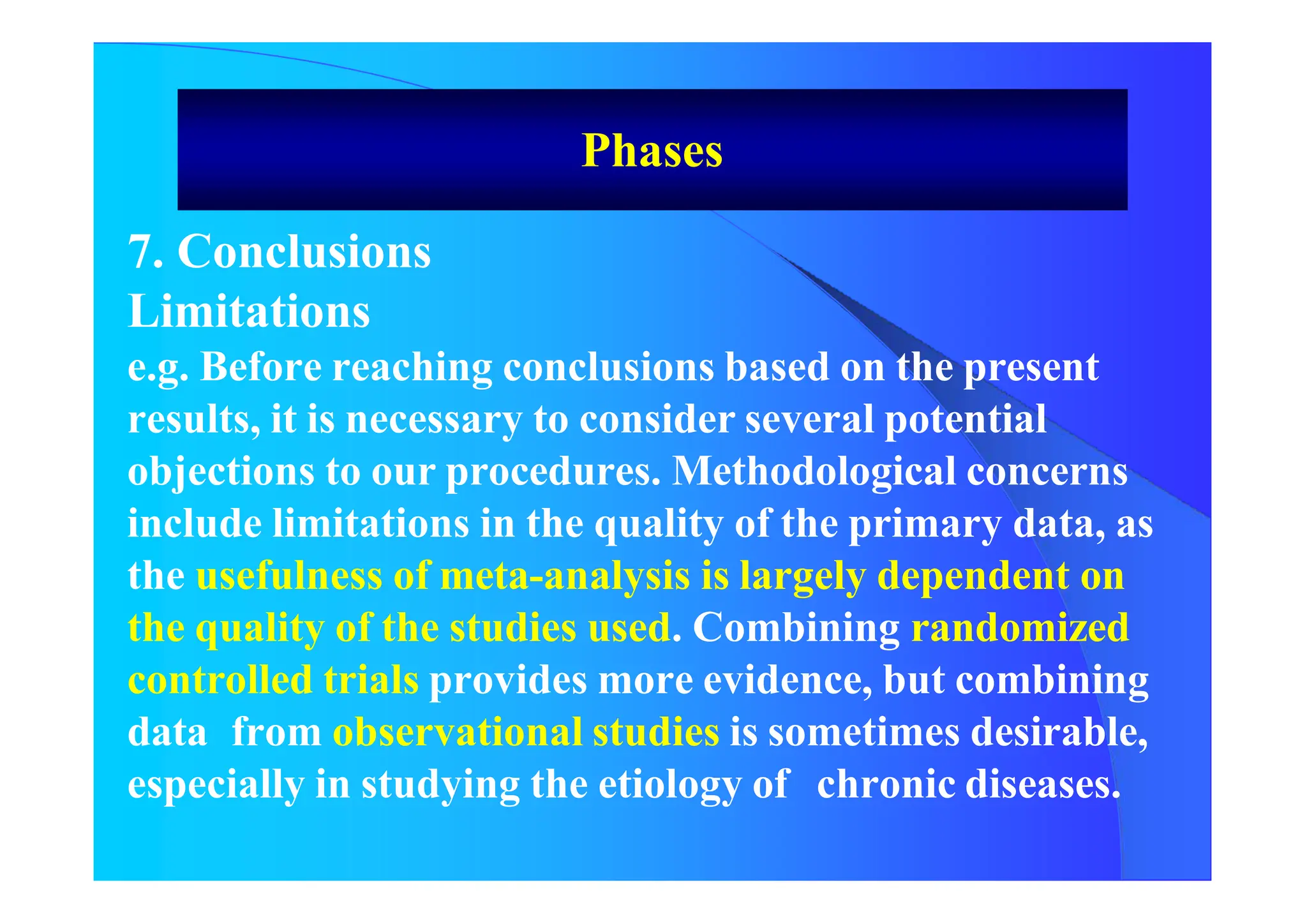 Phases
7. Conclusions
Limitations
e.g. Before reaching conclusions based on the present
results, it is necessary to consider several potential
objections to our procedures. Methodological concerns
include limitations in the quality of the primary data, as
the usefulness of meta-analysis is largely dependent on
the quality of the studies used. Combining randomized
controlled trials provides more evidence, but combining
data from observational studies is sometimes desirable,
especially in studying the etiology of chronic diseases.
 