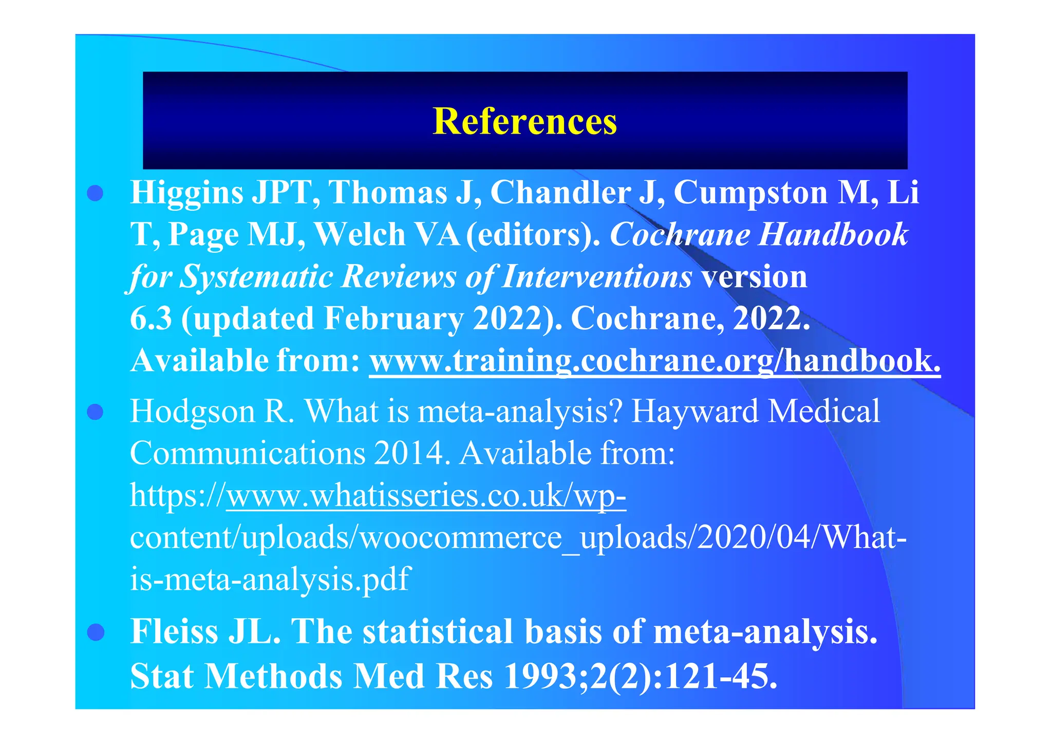 References
 Higgins JPT, Thomas J, Chandler J, Cumpston M, Li
T, Page MJ, Welch VA(editors). Cochrane Handbook
for Systematic Reviews of Interventions version
6.3 (updated February 2022). Cochrane, 2022.
Available from: www.training.cochrane.org/handbook.
 Hodgson R. What is meta-analysis? Hayward Medical
Communications 2014. Available from:
https://www.whatisseries.co.uk/wp-
content/uploads/woocommerce_uploads/2020/04/What-
is-meta-analysis.pdf
 Fleiss JL. The statistical basis of meta-analysis.
Stat Methods Med Res 1993;2(2):121-45.
 