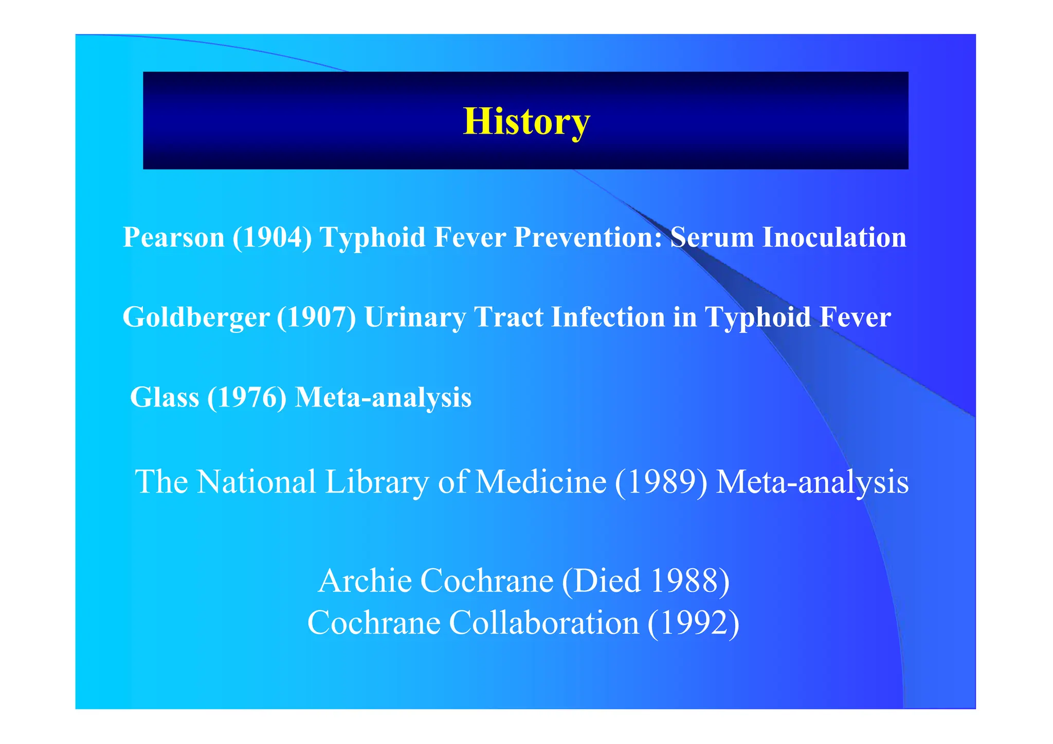 History
Pearson (1904) Typhoid Fever Prevention: Serum Inoculation
Goldberger (1907) Urinary Tract Infection in Typhoid Fever
Glass (1976) Meta-analysis
The National Library of Medicine (1989) Meta-analysis
Archie Cochrane (Died 1988)
Cochrane Collaboration (1992)
 