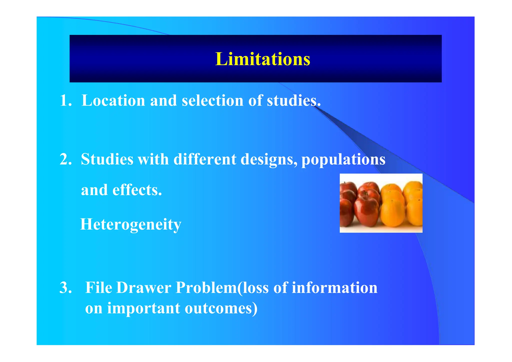 1. Location and selection of studies.
2. Studies with different designs, populations
and effects.
Heterogeneity
3. File Drawer Problem(loss of information
on important outcomes)
Limitations
 