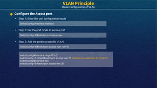 · Basic Configuration of VLAN
• Step 1: Enter the port configuration mode
Swtich(config)#interface interface
• Step 2: Set the port mode to access port
Switch(config-if)#switchport mode access
switch(config)#interface range f0/1-2
switch(config-if-range)#switchport access vlan 10 //Interface is partitioned to VLAN 10
switch(config)#interface f0/3
switch(config-if)#switchport access vlan 20
• Step 3: Add the port to a specific VLAN
Switch(config-if)#switchport access vlan vlan-id
 