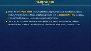 · Foreword
Ethernet is a communication technology that features a shared communication
medium. When the number of hosts is too large, problems such as can occur,
which can lead to degraded network communication performance.
The VLAN technology can solve the above problems. This section will introduce the concepts
related to VLANs as well as the data forwarding principles and related configurations of VLANs.
 