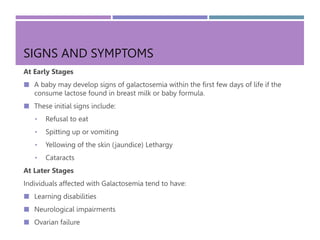 SIGNS AND SYMPTOMS
At Early Stages
 A baby may develop signs of galactosemia within the first few days of life if the
consume lactose found in breast milk or baby formula.
 These initial signs include:
• Refusal to eat
• Spitting up or vomiting
• Yellowing of the skin (jaundice) Lethargy
• Cataracts
At Later Stages
Individuals affected with Galactosemia tend to have:
 Learning disabilities
 Neurological impairments
 Ovarian failure
 